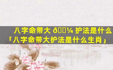 八字命带大 🌼 护法是什么「八字命带大护法是什么生肖」